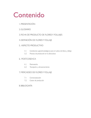 Manual: Flores & Follaje
6
1. PRESENTACIÓN
2. GLOSARIO
	
3. FICHA DE PRODUCTO DE FLORESY FOLLAJES
4. DEFINICIÓN DE FLORESY FOLLAJE
	
5. ASPECTO PRODUCTIVO
	 5.1.	 Condiciones agroclimatológicas para el cultivo de flores y follaje
	 5.2.	 Proceso de producción en la floricultura
6. POSTCOSEHCA
	 6.1.	Postcosecha
	 6.2.	 Transporte y almacenamiento
7. MERCADEO DE FLORESY FOLLAJE
	 7.1.	Comercialización
	 7.2.	 Costos de producción
8. BIBLIOGAFÍA
Contenido
 