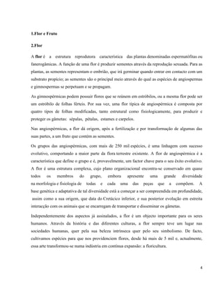 4 
1.Flor e Fruto 
2.Flor 
A flor é a estrutura reprodutora característica das plantas denominadas espermatófitas ou 
fanerogâmicas. A função de uma flor é produzir sementes através da reprodução sexuada. Para as 
plantas, as sementes representam o embrião, que irá germinar quando entrar em contacto com um 
substrato propício; as sementes são o principal meio através do qual as espécies de angiospermas 
e gimnospermas se perpetuam e se propagam. 
As gimnospérmicas podem possuir flores que se reúnem em estróbilos, ou a mesma flor pode ser 
um estróbilo de folhas férteis. Por sua vez, uma flor típica de angiospérmica é composta por 
quatro tipos de folhas modificadas, tanto estrutural como fisiologicamente, para produzir e 
proteger os gâmetas: sépalas, pétalas, estames e carpelos. 
Nas angiospérmicas, a flor dá origem, após a fertilização e por transformação de algumas das 
suas partes, a um fruto que contém as sementes. 
Os grupos das angiospérmicas, com mais de 250 mil espécies, é uma linhagem com sucesso 
evolutivo, comportando a maior parte da flora terrestre existente. A flor de angiospérmica é a 
característica que define o grupo e é, provavelmente, um factor chave para o seu êxito evolutivo. 
A flor é uma estrutura complexa, cujo plano organizacional encontra-se conservado em quase 
todos os membros do grupo, embora apresente uma grande diversidade 
na morfologia e fisiologia de todas e cada uma das peças que a compõem. A 
base genética e adaptativa de tal diversidade está a começar a ser compreendida em profundidade, 
assim como a sua origem, que data do Cretácico inferior, e sua posterior evolução em estreita 
interacção com os animais que se encarregam de transportar e disseminar os gâmetas. 
Independentemente dos aspectos já assinalados, a flor é um objecto importante para os seres 
humanos. Através da história e das diferentes culturas, a flor sempre teve um lugar nas 
sociedades humanas, quer pela sua beleza intrínseca quer pelo seu simbolismo. De facto, 
cultivamos espécies para que nos providenciem flores, desde há mais de 5 mil e, actualmente, 
essa arte transformou-se numa indústria em contínua expansão: a floricultura. 
 
