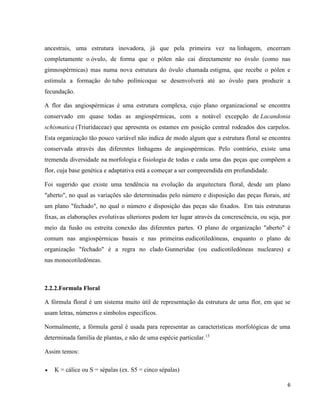 ancestrais, uma estrutura inovadora, já que pela primeira vez na linhagem, encerram 
completamente o óvulo, de forma que o pólen não cai directamente no óvulo (como nas 
gimnospérmicas) mas numa nova estrutura do óvulo chamada estigma, que recebe o pólen e 
estimula a formação do tubo polínicoque se desenvolverá até ao óvulo para produzir a 
fecundação. 
A flor das angiospérmicas é uma estrutura complexa, cujo plano organizacional se encontra 
conservado em quase todas as angiospérmicas, com a notável excepção de Lacandonia 
schismatica (Triuridaceae) que apresenta os estames em posição central rodeados dos carpelos. 
Esta organização tão pouco variável não indica de modo algum que a estrutura floral se encontra 
conservada através das diferentes linhagens de angiospérmicas. Pelo contrário, existe uma 
tremenda diversidade na morfologia e fisiologia de todas e cada uma das peças que compõem a 
flor, cuja base genética e adaptativa está a começar a ser compreendida em profundidade. 
Foi sugerido que existe uma tendência na evolução da arquitectura floral, desde um plano 
"aberto", no qual as variações são determinadas pelo número e disposição das peças florais, até 
um plano "fechado", no qual o número e disposição das peças são fixados. Em tais estruturas 
fixas, as elaborações evolutivas ulteriores podem ter lugar através da concrescência, ou seja, por 
meio da fusão ou estreita conexão das diferentes partes. O plano de organização "aberto" é 
comum nas angiospérmicas basais e nas primeiras eudicotiledóneas, enquanto o plano de 
organização "fechado" é a regra no clado Gunneridae (ou eudicotiledóneas nucleares) e 
nas monocotiledóneas. 
6 
2.2.2.Formula Floral 
A fórmula floral é um sistema muito útil de representação da estrutura de uma flor, em que se 
usam letras, números e símbolos específicos. 
Normalmente, a fórmula geral é usada para representar as características morfológicas de uma 
determinada família de plantas, e não de uma espécie particular.13 
Assim temos: 
 K = cálice ou S = sépalas (ex. S5 = cinco sépalas) 
 
