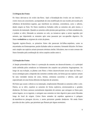 9 
3.1.Origem dos Frutos 
Os frutos derivam-se do ovário das flores. Após a fecundação dos óvulos em seu interior, o 
ovário inicia um crescimento, acompanhado de uma modificação de seus tecidos provocada pela 
influência de hormônios vegetais, que interferem na estrutura, consistência, cores e sabores, 
dando origem ao fruto. Os frutos mantêm-se fechados sobre as sementes até, pelo menos, o 
momento da maturação. Quando as sementes estão prontas para germinar, os frutos amadurecem, 
e podem se abrir, liberando as sementes ao solo, ou tornam-se aptos a serem ingeridos por 
animais, que depositarão as sementes após estas passarem por seu aparelho digestivo. Os 
frutos verdadeiros se originam do ovário da planta. 
Segundo registos fósseis, os primeiros frutos não passavam de folhas carpelares, como as 
encontradas em Gimnospermas, porém fechadas sobre as sementes, formando folículos. Os frutos 
mais simples nas espécies actuais possuem estrutura similar, foliculares, mas os mais comuns são 
frutos formados pela combinação de vários carpelos unidos entre si. 
3.2.Função dos Frutos 
A função primordial dos frutos é a protecção da semente em desenvolvimento, e é a principal 
razão atribuída pelos estudiosos ao fechamento dos carpelos nas primeiras Angiospermas. Ao 
longo de sua evolução, as plantas com flores e frutos desenvolveram novos tipos de frutos, e 
novas estratégias para a dispersão das sementes contidas neles, de forma que nas espécies actuais 
há uma variedade imensa de cores, formas, estruturas acessórias e sabores, cada qual 
especializado em uma forma diferente de dispersão de sementes. 
Há frutos que secam e abrem-se na maturação, simplesmente liberando as sementes sobre o solo. 
Outros, ao se abrir, expelem as sementes de forma explosiva, arremessando-as a grandes 
distâncias. Os frutos carnosos normalmente dependem de animais, que carregam os frutos para 
outros lugares, ou os ingerem, e carregam suas sementes no trato digestivo para serem liberadas 
longe do local de origem. Certos frutos armados de espinhos agarram-se à pelagem 
de mamíferos ou penugem de aves, e assim percorrem grandes distâncias. Há ainda frutos 
providos de alas e pelos, que permitem que flutuem por alguns momentos. 
 