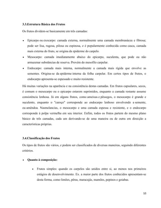10 
3.3.Estrutura Básica dos Frutos 
Os frutos dividem-se basicamente em três camadas: 
 Epicarpo ou exocarpo: camada externa, normalmente uma camada membranácea e fibrosa; 
pode ser lisa, rugosa, pilosa ou espinosa, e é popularmente conhecida como casca, camada 
mais externa do fruto, se origina da epiderme do carpelo. 
 Mesocarpo: camada imediatamente abaixo do epicarpo, suculenta, que pode ou não 
armazenar substâncias de reserva. Provém do mesofilo carpelar. 
 Endocarpo: camada mais interna, normalmente a camada mais rígida que envolve as 
sementes. Origina-se da epiderme interna da folha carpelar. Em certos tipos de frutos, o 
endocarpo apresenta-se espessado e muito resistente. 
Há muitas variações na aparência e na consistência destas camadas. Em frutos capsulares, secos, 
é comum o mesocarpo ou o epicarpo estarem suprimidos, enquanto a camada restante assume 
consistência lenhosa. Já em alguns frutos, como ameixas e pêssegos, o mesocarpo é grande e 
suculento, enquanto o "caroço" corresponde ao endocarpo lenhoso envolvendo a semente, 
ou amêndoa. Nasmelancias, o mesocarpo e uma camada espessa e resistente, e o endocarpo 
corresponde à polpa vermelha em seu interior. Enfim, todos os frutos partem do mesmo plano 
básico de três camadas, cada um derivando-se de uma maneira ou de outra em direcção a 
características próprias. 
3.4.Classificação dos Frutos 
Os tipos de frutos são vários, e podem ser classificados de diversas maneiras, seguindo diferentes 
critérios. 
 Quanto à composição: 
 Frutos simples: quando os carpelos são unidos entre si, ao menos nos primeiros 
estágios de desenvolvimento. Ex. a maior parte dos frutos conhecidos apresentam-se 
desta forma, como limões, pêras, maracujás, mamões, pepinos e goiabas. 
 