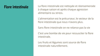 Flore intestinale La flore intestinale est nettoyée et réensemensée
à chaque saison et après chaque agression
alimentaire ou stress.
L’alimentation est le précurseur, le vecteur de la
flore intestinale que nous n’avons plus.
Sans flore intestinale on ne relance pas la vie
C’est une bombe de vie pour ressusciter la flore
intestinale.
Les fruits et légumes sont source de flore
intestinale naturellement.
 