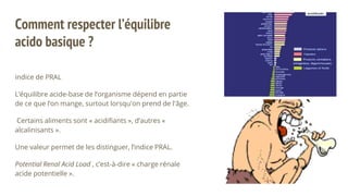 Comment respecter l’équilibre
acido basique ?
indice de PRAL
L’équilibre acide-base de l’organisme dépend en partie
de ce que l’on mange, surtout lorsqu'on prend de l'âge.
Certains aliments sont « acidifiants », d’autres «
alcalinisants ».
Une valeur permet de les distinguer, l’indice PRAL.
Potential Renal Acid Load , c’est-à-dire « charge rénale
acide potentielle ».
 