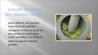 ensuite broyage
des plantes sèches
⬜ pour obtenir une poudre
mise dans des gélules
⬜ réfrigérer ce broyat pour ne
pas perdre les principes
actifs sensibles à la chaleur.
⬜ mais les gélules étaient
grosses
36
 