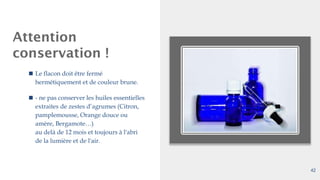 Attention
conservation !
◼ Le flacon doit être fermé
hermétiquement et de couleur brune.
◼ - ne pas conserver les huiles essentielles
extraites de zestes d’agrumes (Citron,
pamplemousse, Orange douce ou
amère, Bergamote…)
au delà de 12 mois et toujours à l'abri
de la lumière et de l'air.
42
 