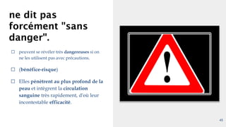 ne dit pas
forcément "sans
danger".
⬜ peuvent se révéler très dangereuses si on
ne les utilisent pas avec précautions.
⬜ (bénéfice-risque)
⬜ Elles pénètrent au plus profond de la
peau et intègrent la circulation
sanguine très rapidement, d'où leur
incontestable efficacité.
45
 