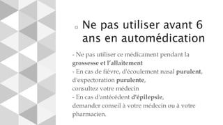 ⬜ Ne pas utiliser avant 6
ans en automédication
- Ne pas utiliser ce médicament pendant la
grossesse et l’allaitement
- En cas de fièvre, d'écoulement nasal purulent,
d'expectoration purulente,
consultez votre médecin
- En cas d'antécédent d'épilepsie,
demander conseil à votre médecin ou à votre
pharmacien.
 