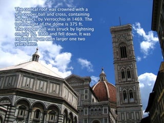 The conical roof was crowned with a gilt copper ball and cross, containing holy relics, by Verrocchio in 1469. The total height of the dome is 375 ft. The copper ball was struck by lightning on July 17, 1600 and fell down. It was replaced by an even larger one two years later.