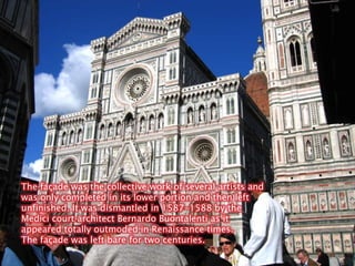 The façade was the collective work of several artists and was only completed in its lower portion and then left unfinished. It was dismantled in 1587-1588 by the Medici court architect Bernardo Buontalenti as it appeared totally outmoded in Renaissance times.The façade was left bare for two centuries.
