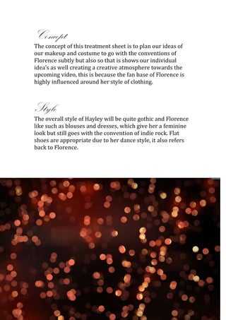 Concept
The concept of this treatment sheet is to plan our ideas of
our makeup and costume to go with the conventions of
Florence subtly but also so that is shows our individual
idea’s as well creating a creative atmosphere towards the
upcoming video, this is because the fan base of Florence is
highly influenced around her style of clothing.



Style
The overall style of Hayley will be quite gothic and Florence
like such as blouses and dresses, which give her a feminine
look but still goes with the convention of indie rock. Flat
shoes are appropriate due to her dance style, it also refers
back to Florence.
 