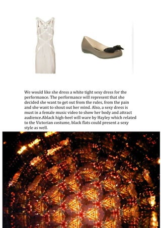 We would like she dress a white tight sexy dress for the
performance. The performance will represent that she
decided she want to get out from the rules, from the pain
and she want to shout out her mind. Also, a sexy dress is
must in a female music video to show her body and attract
audience.Ablack high-heel will ware by Hayley which related
to the Victorian costume, black flats could present a sexy
style as well.
 