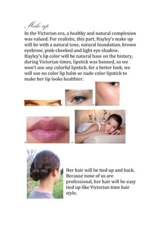 Make up
In the Victorian era, a healthy and natural complexion
was valued. For realistic, this part, Hayley’s make up
will be with a natural tone, natural foundation, brown
eyebrow, pink-cheeked and light eye shadow.
Hayley’s lip color will be natural base on the history,
during Victorian times, lipstick was banned, so we
won’t use any colorful lipstick, for a better look, we
will use no color lip balm or nude color lipstick to
make her lip looks healthier.




                 +                +




+                      =




                     Her hair will be tied up and back.
                     Because none of us are
                     professional, her hair will be easy
                     tied up like Victorian time hair
                     style.
 