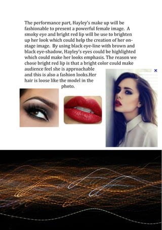 The performance part, Hayley’s make up will be
fashionable to present a powerful female image. A
smoky eye and bright red lip will be use to brighten
up her look which could help the creation of her on-
stage image. By using black eye-line with brown and
black eye-shadow, Hayley’s eyes could be highlighted
which could make her looks emphasis. The reason we
chose bright red lip is that a bright color could make
audience feel she is approachable
and this is also a fashion looks.Her
hair is loose like the model in the
                    photo.
 