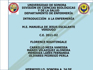 UNIVERSIDAD DE SONORA
DIVISIÓN DE CIENCIAS BIOLÓGICAS
         Y DE LA SALUD
 DEPARTAMENTO DE ENFERMERÍA
INTRODUCCIÓN A LA ENFERMERÍA

M.E. MANUELA DE JESUS ESCALANTE
           VERDUGO
          C.E. 2011-02

    FLORENCE NIGHTINGALE
   CARRILLO MEZA VANESSA
  MANZO VELAZQUEZ ALONDRA
  MENDOZA LARES FERNANDA
   OLIVARES PEDREGÓ PERLA
 