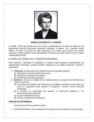 MODELO DE DOROTHY E. JOHNSON.

el modelo hecho por johnson toma en cuenta la popularidad de la teoría de sistemas, que
posiblemente permitió comprender situaciones complejas. el análisis de a sistemas implica
detener, en teoría, el proceso de esas situaciones en el tiempo, para remover una sección
imaginaria y poder estudiar la más profundamente. Se asume que cada sección es más o menos
representativa del todo.

EL MODELO DE JONSON EN EL CUIDADO DE ENFERMERIA:

Para mantener y desarrollar su estabilidad, el individuo debe satisfacer constantemente sus
requerimientos funcionales, llamados también imperativos o de sostén: protección, nutrición y
estimulación.

   1. Protección: la intervención de la enfermería tiene los siguientes objetivos:
      a) Resguarda al paciente de estímulos nocivos.
      b) Protegerlo de amenazas innecesarias.
      c) Afrontar las amenazas del paciente.
   2. Nutrición: influye en la calidad de los comportamientos. Los logros de la enfermería se
      evalúa e función de :
      a) La previsión de conductas que nutran psíquica, biológica o socialmente al paciente, así
         como de capacitación para ayudarlo a incorporar o afrontar nuevos estímulos
         ambientales.
      b) La provisión de condiciones que soporten el crecimiento progresivo y los
         comportamientos de desarrollo.
      c) Ayudar comportamiento eficaz.
      d) Eliminar comportamientos ineficaces.

PROCESO DE ENFERMERIA:

      El proceso de enfermería abarca 4 etapas:

   1. VALORACIO INICIAL: es la identificación de la existencia de un problema o de su previsión.
 