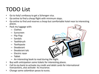 TODO List
• Go to Italy’s embassy to get a Schengen visa.
• Go online to find a cheap flight with minimum stops.
• Go online to find and reserve a cheap but comfortable hotel near to interesting
places.
• Pack my luggage with:
– Clothes
– Sunscreen
– Flip Flop
– Sandals
– Toothbrush
– Toothpaste
– Deodorant
– Deodorant talc
– Electric razor
– Tablet
– An interesting book to read during the flight.
• Buy with anticipation some tickets for interesting places.
• Call to my bank to activate my credit and debit cards for international
transactions, also activate its insurance.
• Change some colombian pesos to euros.
 