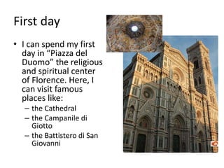 First day
• I can spend my first
day in “Piazza del
Duomo” the religious
and spiritual center
of Florence. Here, I
can visit famous
places like:
– the Cathedral
– the Campanile di
Giotto
– the Battistero di San
Giovanni
 