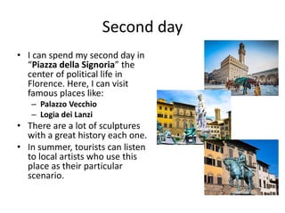 Second day
• I can spend my second day in
“Piazza della Signoria” the
center of political life in
Florence. Here, I can visit
famous places like:
– Palazzo Vecchio
– Logia dei Lanzi
• There are a lot of sculptures
with a great history each one.
• In summer, tourists can listen
to local artists who use this
place as their particular
scenario.
 