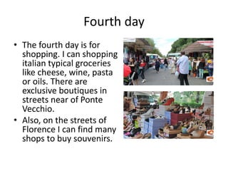 Fourth day
• The fourth day is for
shopping. I can shopping
italian typical groceries
like cheese, wine, pasta
or oils. There are
exclusive boutiques in
streets near of Ponte
Vecchio.
• Also, on the streets of
Florence I can find many
shops to buy souvenirs.
 