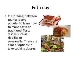 Fifth day
• In Florence, between
tourist is very
popular to learn how
to make pasta or
traditional Tuscan
dishes such as
ribollita or
panzanella. There are
a lot of options to
take cooking classes.
 