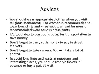 Advices
• You should wear appropriate clothes when you visit
religious monuments. For women is recommended to
wear long skirts and knee headscarf and for men is
recommended wear serious dress pants.
• It’s good idea to use public buses for transportation to
save money.
• Don’t forget to carry cash money to pay in street
markets.
• Don’t forget to take camera. You will take a lot of
photos.
• To avoid long lines and waits in museums and
interesting places, you should reserve tickets in
advance or buy a guided visit.
 