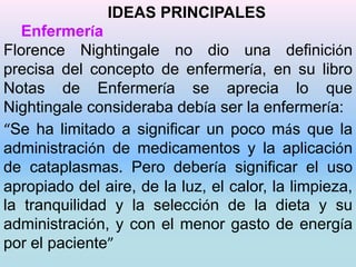 IDEAS PRINCIPALES 
Enfermería 
Florence Nightingale no dio una definición 
precisa del concepto de enfermería, en su libro 
Notas de Enfermería se aprecia lo que 
Nightingale consideraba debía ser la enfermería: 
“Se ha limitado a significar un poco más que la 
administración de medicamentos y la aplicación 
de cataplasmas. Pero debería significar el uso 
apropiado del aire, de la luz, el calor, la limpieza, 
la tranquilidad y la selección de la dieta y su 
administración, y con el menor gasto de energía 
por el paciente” 
 