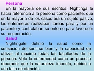 Persona 
En la mayoría de sus escritos, Nightinga le 
hacía referencia a la persona como paciente, que 
en la mayoría de los casos era un sujeto pasivo, 
las enfermeras realizaban tareas para y por un 
paciente y controlaban su entorno para favorecer 
su recuperación. 
Salud 
Nightingale definió la salud como la 
sensación de sentirse bien y la capacidad de 
utilizar al máximo todas las facultades de la 
persona. Veía la enfermedad como un proceso 
reparador que la naturaleza imponía, debido a 
una falta de atención. 
 