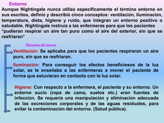 Entorno 
Aunque Nightingale nunca utilizó específicamente el término entorno en 
sus escritos, definió y describió cinco conceptos: ventilación, iluminación, 
temperatura, dieta, higiene y ruido, que integran un entorno positivo o 
saludable. Nightingale instruía a las enfermeras para que los pacientes 
“pudieran respirar un aire tan puro como el aire del exterior, sin que se 
resfriaran” 
Elementos del entorno 
Ventilación: Se aplicaba para que los pacientes respiraran un aire 
puro, sin que se resfriaran. 
Iluminación: Para conseguir los efectos beneficiosos de la luz 
solar, se le enseñaba a las enfermeras a mover el paciente de 
forma que estuvieran en contacto con la luz solar. 
Higiene: Con respecto a la enfermera, el paciente y su entorno. Un 
entorno sucio (ropa de cama, suelos etc.) eran fuentes de 
infección. Se requería una manipulación y eliminación adecuada 
de las excreciones corporales y de las aguas residuales, para 
evitar la contaminación del entorno. (Salud pública). 
 
