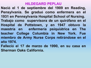 HILDEGARD PEPLAU 
Nació el 1 de septiembre del 1909 en Reading, 
Pensylvania. Se graduó como enfermera en el 
1931 en Pennsylvania Hospital School of Nursing. 
Trabajo como supervisora de un quirófano en el 
Hospital de Pottstown, y en 1947 obtuvo la 
maestría en enfermería psiquiátrica en The 
teacher College Columbia in New York. Fue 
miembro de Army Nurse Corps retirándose en el 
año 1974. 
Falleció el 17 de marzo de 1990, en su casa en 
Sherman Oaks California. 
 
