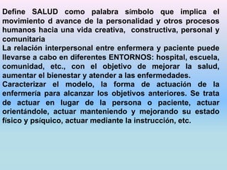 Define SALUD como palabra símbolo que implica el 
movimiento d avance de la personalidad y otros procesos 
humanos hacia una vida creativa, constructiva, personal y 
comunitaria 
La relación interpersonal entre enfermera y paciente puede 
llevarse a cabo en diferentes ENTORNOS: hospital, escuela, 
comunidad, etc., con el objetivo de mejorar la salud, 
aumentar el bienestar y atender a las enfermedades. 
Caracterizar el modelo, la forma de actuación de la 
enfermería para alcanzar los objetivos anteriores. Se trata 
de actuar en lugar de la persona o paciente, actuar 
orientándole, actuar manteniendo y mejorando su estado 
físico y psíquico, actuar mediante la instrucción, etc. 
 