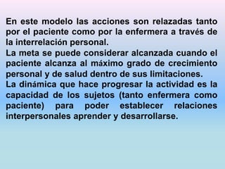En este modelo las acciones son relazadas tanto 
por el paciente como por la enfermera a través de 
la interrelación personal. 
La meta se puede considerar alcanzada cuando el 
paciente alcanza al máximo grado de crecimiento 
personal y de salud dentro de sus limitaciones. 
La dinámica que hace progresar la actividad es la 
capacidad de los sujetos (tanto enfermera como 
paciente) para poder establecer relaciones 
interpersonales aprender y desarrollarse. 
 