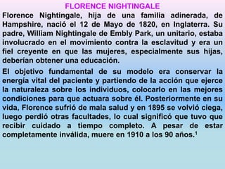 FLORENCE NIGHTINGALE 
Florence Nightingale, hija de una familia adinerada, de 
Hampshire, nació el 12 de Mayo de 1820, en Inglaterra. Su 
padre, William Nightingale de Embly Park, un unitario, estaba 
involucrado en el movimiento contra la esclavitud y era un 
fiel creyente en que las mujeres, especialmente sus hijas, 
deberían obtener una educación. 
El objetivo fundamental de su modelo era conservar la 
energía vital del paciente y partiendo de la acción que ejerce 
la naturaleza sobre los individuos, colocarlo en las mejores 
condiciones para que actuara sobre él. Posteriormente en su 
vida, Florence sufrió de mala salud y en 1895 se volvió ciega, 
luego perdió otras facultades, lo cual significó que tuvo que 
recibir cuidado a tiempo completo. A pesar de estar 
completamente inválida, muere en 1910 a los 90 años.1 
 