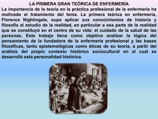 LA PRIMERA GRAN TEÓRICA DE ENFERMERÍA 
La importancia de la teoría en la práctica profesional de la enfermería ha 
motivado el tratamiento del tema. La primera teórica en enfermería, 
Florence Nightingale, supo aplicar sus conocimientos de historia y 
filosofía al estudio de la realidad, en particular a esa parte de la realidad 
que se constituyó en el centro de su vida: el cuidado de la salud de las 
personas. Este trabajo tiene como objetivo analizar la lógica del 
pensamiento de la fundadora de la enfermería profesional y las bases 
filosóficas, tanto epistemológicas como éticas de su teoría, a partir del 
análisis del propio contexto histórico sociocultural en el cual se 
desarrolló esta personalidad histórica. 
 