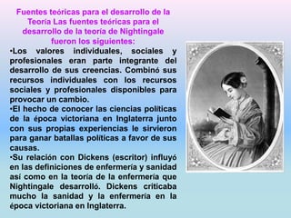 Fuentes teóricas para el desarrollo de la 
Teoría Las fuentes teóricas para el 
desarrollo de la teoría de Nightingale 
fueron los siguientes: 
•Los valores individuales, sociales y 
profesionales eran parte integrante del 
desarrollo de sus creencias. Combinó sus 
recursos individuales con los recursos 
sociales y profesionales disponibles para 
provocar un cambio. 
•El hecho de conocer las ciencias políticas 
de la época victoriana en Inglaterra junto 
con sus propias experiencias le sirvieron 
para ganar batallas políticas a favor de sus 
causas. 
•Su relación con Dickens (escritor) influyó 
en las definiciones de enfermería y sanidad 
así como en la teoría de la enfermería que 
Nightingale desarrolló. Dickens criticaba 
mucho la sanidad y la enfermería en la 
época victoriana en Inglaterra. 
 