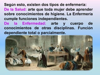 Según esto, existen dos tipos de enfermería: 
De la Salud: arte que toda mujer debe aprender 
sobre conocimientos de higiene. La Enfermería 
cumple funciones independientes. 
De la Enfermedad: arte y cuerpo de 
conocimientos de otras disciplinas. Función 
dependiente total o parcialmente. 
 