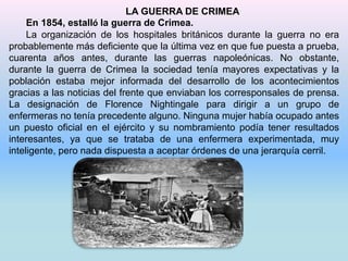 LA GUERRA DE CRIMEA 
En 1854, estalló la guerra de Crimea. 
La organización de los hospitales británicos durante la guerra no era 
probablemente más deficiente que la última vez en que fue puesta a prueba, 
cuarenta años antes, durante las guerras napoleónicas. No obstante, 
durante la guerra de Crimea la sociedad tenía mayores expectativas y la 
población estaba mejor informada del desarrollo de los acontecimientos 
gracias a las noticias del frente que enviaban los corresponsales de prensa. 
La designación de Florence Nightingale para dirigir a un grupo de 
enfermeras no tenía precedente alguno. Ninguna mujer había ocupado antes 
un puesto oficial en el ejército y su nombramiento podía tener resultados 
interesantes, ya que se trataba de una enfermera experimentada, muy 
inteligente, pero nada dispuesta a aceptar órdenes de una jerarquía cerril. 
 