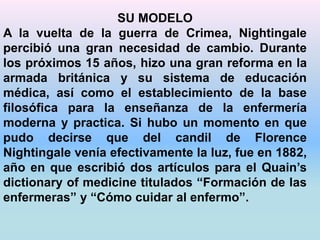 SU MODELO 
A la vuelta de la guerra de Crimea, Nightingale 
percibió una gran necesidad de cambio. Durante 
los próximos 15 años, hizo una gran reforma en la 
armada británica y su sistema de educación 
médica, así como el establecimiento de la base 
filosófica para la enseñanza de la enfermería 
moderna y practica. Si hubo un momento en que 
pudo decirse que del candil de Florence 
Nightingale venía efectivamente la luz, fue en 1882, 
año en que escribió dos artículos para el Quain’s 
dictionary of medicine titulados “Formación de las 
enfermeras” y “Cómo cuidar al enfermo”. 
 