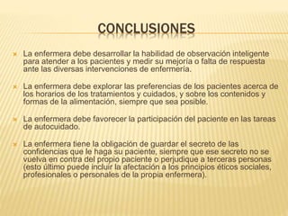 CONCLUSIONES
 La enfermera debe desarrollar la habilidad de observación inteligente
para atender a los pacientes y medir su mejoría o falta de respuesta
ante las diversas intervenciones de enfermería.
 La enfermera debe explorar las preferencias de los pacientes acerca de
los horarios de los tratamientos y cuidados, y sobre los contenidos y
formas de la alimentación, siempre que sea posible.
 La enfermera debe favorecer la participación del paciente en las tareas
de autocuidado.
 La enfermera tiene la obligación de guardar el secreto de las
confidencias que le haga su paciente, siempre que ese secreto no se
vuelva en contra del propio paciente o perjudique a terceras personas
(esto último puede incluir la afectación a los principios éticos sociales,
profesionales o personales de la propia enfermera).
 