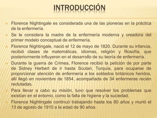 INTRODUCCIÓN
 Florence Nightingale es considerada una de las pioneras en la práctica
de la enfermería.
 Se le considera la madre de la enfermería moderna y creadora del
primer modelo conceptual de enfermería.
 Florence Nightingale, nació el 12 de mayo de 1820. Durante su infancia,
recibió clases de matemáticas, idiomas, religión y filosofía, que
posteriormente influyeron en el desarrollo de su teoría de enfermería.
 Durante la guerra de Crimea, Florence recibió la petición de por parte
de Sidney Herbert de ir hasta Scutari, Turquía, para ocuparse de
proporcionar atención de enfermería a los soldados británicos heridos,
allí llegó en noviembre de 1854, acompañada de 34 enfermeras recién
reclutadas.
 Para llevar a cabo su misión, tuvo que resolver los problemas que
existían en el entorno, como la falta de higiene y la suciedad.
 Florence Nightingale continuó trabajando hasta los 80 años y murió el
13 de agosto de 1910 a la edad de 90 años.
 