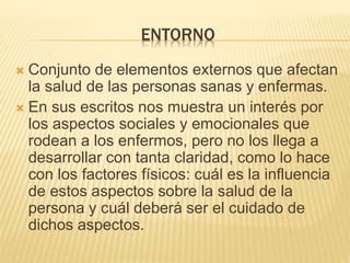 ENTORNO
 Conjunto de elementos externos que afectan
la salud de las personas sanas y enfermas.
 En sus escritos nos muestra un interés por
los aspectos sociales y emocionales que
rodean a los enfermos, pero no los llega a
desarrollar con tanta claridad, como lo hace
con los factores físicos: cuál es la influencia
de estos aspectos sobre la salud de la
persona y cuál deberá ser el cuidado de
dichos aspectos.
 