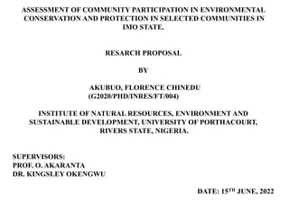 ASSESSMENT OF COMMUNITY PARTICIPATION IN ENVIRONMENTAL
CONSERVATION AND PROTECTION IN SELECTED COMMUNITIES IN
IMO STATE.
RESARCH PROPOSAL
BY
AKUBUO, FLORENCE CHINEDU
(G2020/PHD/INRES/FT/004)
INSTITUTE OF NATURAL RESOURCES, ENVIRONMENT AND
SUSTAINABLE DEVELOPMENT, UNIVERSITY OF PORTHACOURT,
RIVERS STATE, NIGERIA.
SUPERVISORS:
PROF. O. AKARANTA
DR. KINGSLEY OKENGWU
DATE: 15TH JUNE, 2022
 