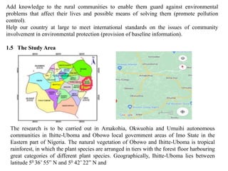 Add knowledge to the rural communities to enable them guard against environmental
problems that affect their lives and possible means of solving them (promote pollution
control).
Help our country at large to meet international standards on the issues of community
involvement in environmental protection (provision of baseline information).
1.5 The Study Area
The research is to be carried out in Amakohia, Okwuohia and Umuihi autonomous
communities in Ihitte-Uboma and Obowo local government areas of Imo State in the
Eastern part of Nigeria. The natural vegetation of Obowo and Ihitte-Uboma is tropical
rainforest, in which the plant species are arranged in tiers with the forest floor harbouring
great categories of different plant species. Geographically, Ihitte-Uboma lies between
latitude 50 36’ 55” N and 50 42’ 22” N and
 