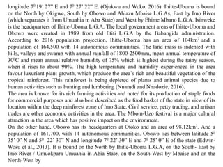 longitude 70 19’ 27” E and 70 27’ 22” E. (Ojukwu and Woko, 2016). Ihitte-Uboma is bound
on the North by Okigwe, South by Obowo and Ahiazu Mbaise L.G.As, East by Imo River
(which separates it from Umuahia in Aba State) and West by Ehime Mbano L.G.A. Isinweke
is the headquarters of Ihitte-Uboma L.G.A. The local government areas of Ihitte-Uboma and
Obowo were created in 1989 from old Etiti L.G.A by the Babangida administration.
According to 2016 population projection, Ihitte-Uboma has an area of 104km2 and a
population of 164,500 with 14 autonomous communities. The land mass is indented with
hills, valleys and swamp with annual rainfall of 1800-2500mm, mean annual temperature of
300C and mean annual relative humidity of 75% which is highest during the rainy season,
when it rises to about 90%. The high temperature and humidity experienced in the area
favour luxuriant plant growth, which produce the area’s rich and beautiful vegetation of the
tropical rainforest. This rainforest is being depleted of plants and animal species due to
human activities such as hunting and lumbering (Nnamdi and Nnadozie, 2016).
The area is known for its rich farming activities and noted for its production of staple foods
for commercial purposes and also best described as the food basket of the state in view of its
location within the deep rainforest zone of Imo State. Civil service, petty trading, and artisan
trades are other economic activities in the area. The Mbom-Uzo festival is a major cultural
attraction in the area which has positive impact on the environment.
On the other hand, Obowo has its headquarters at Otoko and an area of 98.12km2. And a
population of 161,700, with 14 autonomous communities. Obowo lies between latitude 50
35’ 0” N and 50 22’ 30” N and longitude 70 22’ 30” E and 70 25’ 0” E of the state (Edwin-
Wosu et al., 2013). It is bound on the North by Ihitte-Uboma L.G.A, on the South- East by
Imo River / Umuokpara Umuahia in Abia State, on the South-West by Mbaise and on the
North-West by
 