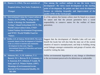 23. Hunter, G. (1964). The new societies of
Tropical Africa. New York: Frederick A.
Praeger
Was among the earliest authors to use the term ‘rural
development’. He views rural development as the starting
point of development. He points out that rural development
focuses on reducing inequality and improvement of the
quality of life of the rural people.
24. International Union for Conservation of
Nature, IUCN (1990). “Caring for the
Earth: A Strategy for Sustainable
Living”, Gland Switzerland. IUCN- The
World Conservation Union, UNEP-
United Nations Environment Programme,
and WWF- World Wildlife Fund for
Nature.
Is of the opinion that human culture must be based on a respect
for nature and that the present generation have a social
responsibility to conserve nature for the welfare of future
generation.
25. Isidiho, A.O., & Sabran, M.S.B (2015). The socio-
economic impact of the development of Abadaba
Lake as a boost to tourism and community
development in Imo state, Nigeria.
International Journal of Education and Social
Science, 2(6),18-22.
Suggest that the development of Abadaba Lake will not only
benefit the locals but will also help the state out of the current
situation of massive unemployment, and help in building strong
social linkages amongst communities and groups of tourists who
would be visiting the state.
26. Johnson, D.L., S. H. Ambrose, T. J.
Bassett, M. L. Bowen, D. E. Crummey, J.
S. Isaacson, D.N. Johnson, P. Lamb, M.
Saul, and A.E. Winter-Nelson. (1997).
Meanings of environmental terms.
Journal of Environmental Quality, 26:
581-589.
Define environmental degradation as any change or disturbance
to the environment perceived to be deleterious or undesirable.
 