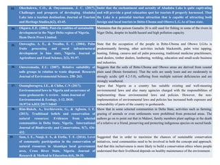 Okechukwu, C.O., & Onyeananam, J. C. (2017).
Challenges and prospects of developing Abadaba
Lake into a tourism destination. Journal of Tourism
and Heritage Studies,6(2), 43-45.
Insist that the enchantment and serenity of Abadaba Lake is quite captivating
and will provide a good relaxation spot for tourists if properly harnessed. That
the Lake is a potential tourism attraction that is capable of attracting both
foreign and local tourists to Ihitte-Uboma and Obowo L.G.As of Imo state.
Okpara, E.E. (2004). Post-rio realities of sustainable
development in the Niger Delta region of Nigeria.
Ihem Davis Press Limited.
Maintains that the poison Gamalin 20 is still used for fishing in some of the rivers in
Niger Delta, despite its health hazard and high pollution capacity.
Onweagba, A. E., & Nwaihu, E. C. (2004). Palm
fruits processing and rural infrastructural
development in Imo state, Nigeria. Journal of
Agriculture and Food Science, 2(2), 91-97.
State that the occupation of the people in Ihitte-Uboma and Obowo LGAs is
predominantly farming, other activities include blacksmith, palm wine tapping,
hunting, fishing, cassava and oil palm processing, traditional medicine practitioners,
sand dealers, timber dealers, lumbering, welding, education and small-scale business
and industries.
Onweremadu, E.U. (2007). Relative suitability of
soils groups in relation to waste disposal. Research
Journal of Environmental Science. 258- 263.
Suggests that the soils of Ihitte-Uboma and Obowo areas are derived from coastal
plain sand (Benin formation). That the soils are sandy loam and are moderately to
strongly acidic (pH 4.2-5.8), suffering from multiple nutrient deficiencies and are
strongly weathered.
Osumgborogwu, I.E., & Chibo, C.N (2017).
Environmental laws in Nigeria and occurrence of
some geohazards: A review. Asian Journal of
Environmental & Ecology, 1-12. DOI:
10.9734/AJEE/2017/34045
Agree that Nigeria as a country has suitable existing and well-meaning
environmental laws and also many agencies charged with the responsibilities of
implementing these environmental laws and policies. However, the non-
implementation of environmental laws and policies has increased both exposure and
vulnerability of parts of the country to geohazards.
Rim-Rukeh, A., Irerhievewie, G., & Agbozu, I. E.
(2013). Traditional beliefs and conservation of
natural resources: Evidences from selected
communities in Delta State, Nigeria. International
Journal of Biodiversity and Conservation, 5(7), 436-
432.
Show that in some selected communities in Delta State, activities such as farming,
grazing of animals or even settlements were prohibited from protected areas. The
authors go on to point out that in Malawi, family members plant saplings at the death
of a relative or a friend, preserving and protecting indigenous species on sacred lands
Sam, I. E., Nnaji, E. S., & Etefia, T. E. (2014). Level
of community participation in the conservation of
natural resources in Akamkpa local government
area, Cross River State, Nigeria. Journal of
Research & Method in Education.4(4), 30-35.
Suggested that in order to maximize the chances of sustainable conservation
initiatives, rural communities need to be involved in both the concept and approach.
And that this inclusiveness is more likely to build a conservation ethics where people
understand that their livelihood depends on healthy maintenance of the environment.
33.
34.
35.
36.
37.
38.
39.
 