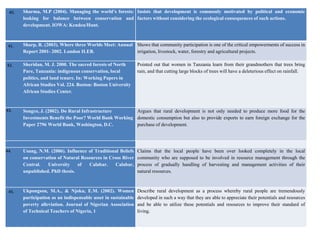 Sharma, M.P (2004). Managing the world’s forests:
looking for balance between conservation and
development. IOWA: Kendeu/Hunt.
Insists that development is commonly motivated by political and economic
factors without considering the ecological consequences of such actions.
Sharp, R. (2003). Where three Worlds Meet: Annual
Report 2001- 2002. London ILEB.
Shows that community participation is one of the critical empowerments of success in
irrigation, livestock, water, forestry and agricultural projects.
Sheridan, M. J. 2000. The sacred forests of North
Pare, Tanzania: indigenous conservation, local
politics, and land tenure. In: Working Papers in
African Studies Vol. 224. Boston: Boston University
African Studies Center.
Pointed out that women in Tanzania learn from their grandmothers that trees bring
rain, and that cutting large blocks of trees will have a deleterious effect on rainfall.
Songco, J. (2002). Do Rural Infrastructure
Investments Benefit the Poor? World Bank Working
Paper 2796 World Bank, Washington, D.C.
Argues that rural development is not only needed to produce more food for the
domestic consumption but also to provide exports to earn foreign exchange for the
purchase of development.
Usang, N.M. (2006). Influence of Traditional Beliefs
on conservation of Natural Resources in Cross River
Central. University of Calabar. Calabar,
unpublished. PhD thesis.
Claims that the local people have been over looked completely in the local
community who are supposed to be involved in resource management through the
process of gradually handling of harvesting and management activities of their
natural resources.
Ukpongson, M.A., & Njoku, E.M. (2002). Women
participation as an indispensable asset in sustainable
poverty alleviation. Journal of Nigerian Association
of Technical Teachers of Nigeria, 1
Describe rural development as a process whereby rural people are tremendously
developed in such a way that they are able to appreciate their potentials and resources
and be able to utilize these potentials and resources to improve their standard of
living.
40.
41.
42.
43.
44.
45.
 