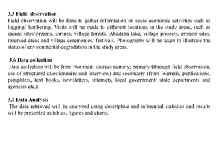 3.3 Field observation
Field observation will be done to gather information on socio-economic activities such as
logging/ lumbering. Visits will be made to different locations in the study areas, such as
sacred sites/streams, shrines, village forests, Abadaba lake, village projects, erosion sites,
reserved areas and village ceremonies/ festivals. Photographs will be taken to illustrate the
status of environmental degradation in the study areas.
3.6 Data collection
Data collection will be from two main sources namely; primary (through field observation,
use of structured questionnaire and interview) and secondary (from journals, publications,
pamphlets, text books, newsletters, internets, local government/ state departments and
agencies etc.).
3.7 Data Analysis
The data retrieved will be analyzed using descriptive and inferential statistics and results
will be presented as tables, figures and charts.
 
