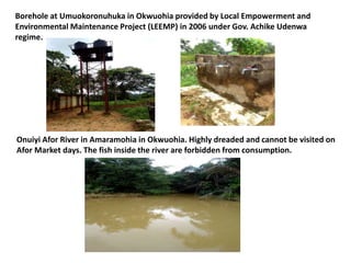 Borehole at Umuokoronuhuka in Okwuohia provided by Local Empowerment and
Environmental Maintenance Project (LEEMP) in 2006 under Gov. Achike Udenwa
regime.
Onuiyi Afor River in Amaramohia in Okwuohia. Highly dreaded and cannot be visited on
Afor Market days. The fish inside the river are forbidden from consumption.
 