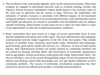  The livelihood of the rural people depends solely on the natural environment. Most rural
residents are engaged in agricultural activities such as livestock farming, forestry and
fisheries. Natural resources exploitation without doubt improves the economic status of
the local area in particular and the society at large. However, the exploitation and
utilization of natural resources is associated with different degrees of environmental
ecological problems. Investments in environmental protection, rural infrastructures and in
rural health and education are critical to sustainable rural development and can enhance
national well-being. Improvement of rural areas can be a safety net when there is a lack
of job opportunities in cities due to depressed economic conditions.
 Rural communities have poor access to a range of services particularly those in more
sparsely populated and remote part of the region. The poor infrastructure and inadequate
communication network impact negatively on the life of the rural people. They include
absence of; portable water, electricity, good feeder roads, information and technology,
good housing, good school, health care services e.t.c. However, in most of such remote
regions, little infrastructural facilities are mostly initiated by community members and
are carried out through self-help efforts and involvement of community organizations
such as age-grades, women association, youth group and village improvement union. The
idea of self-help is one of the several distinguishing feature of rural development theory,
practice and ideology which holds that people can, will and should collaborate to solve
community problems. The success of community development programme has been
found to be extensively influenced by people’s ownership and participation.
 