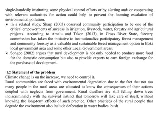 single-handedly instituting some physical control efforts or by alerting and/ or cooperating
with relevant authorities for action could help to prevent the looming escalation of
environmental pollution.
 In a related study, Sharp (2003) observed community participation to be one of the
critical empowerments of success in irrigation, livestock, water, forestry and agricultural
projects. According to Amalu and Takon (2013), in Cross River State, forestry
commission has taken the initiative to institutionalize participatory forest management
and community forestry as a valuable and sustainable forest management option in Boki
local government area and some other Local Government areas.
 Songco (2002) argues that rural development is not only needed to produce more food
for the domestic consumption but also to provide exports to earn foreign exchange for
the purchase of development.
1.2 Statement of the problem
Climate change is on the increase, we need to control it.
Rural communities are faced with environmental degradation due to the fact that not too
many people in the rural areas are educated to know the consequences of their actions
coupled with neglects from government. Rural dwellers are still felling down trees
indiscriminately with the survival instinct that tomorrow will take care of itself, without
knowing the long-term effects of such practice. Other practices of the rural people that
degrade the environment also include defecation in water bodies, bush
 